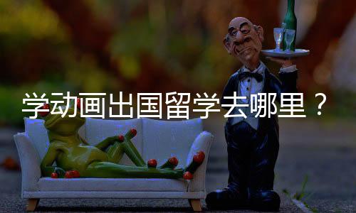学动画出国留学去哪里?选择哪个国家比较好?