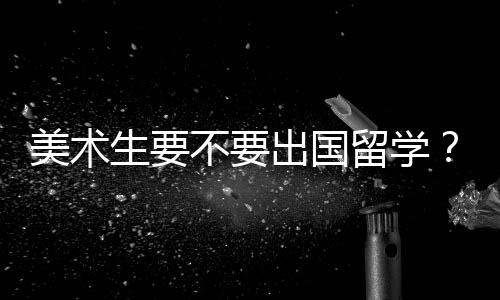 美术生要不要出国留学?