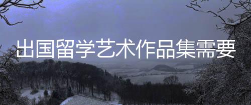 出国留学艺术作品集需要具备这几点!