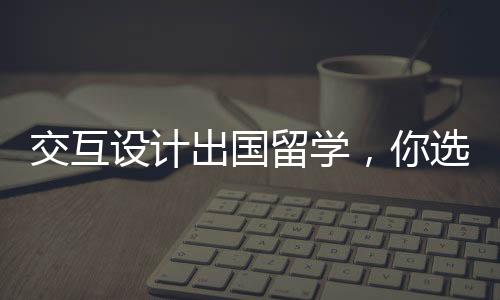 交互设计出国留学,你选综合类还是艺术类院校?
