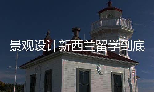 景观设计新西兰留学到底好不好?