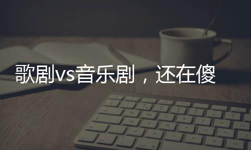 歌剧vs音乐剧，还在傻傻分不清吗？