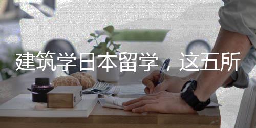 建筑学日本留学,这五所学校你选哪一所?