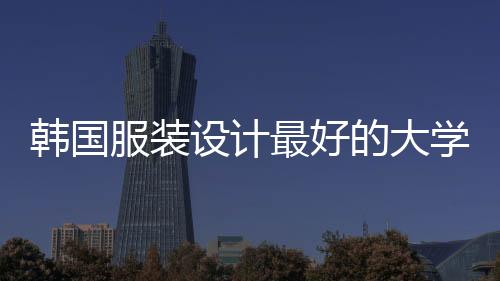 韩国服装设计最好的大学有哪些？