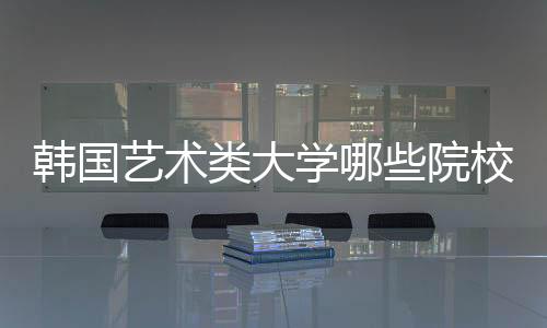 韩国艺术类大学哪些院校最受欢迎？