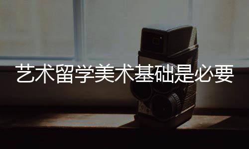 艺术留学美术基础是必要的吗?